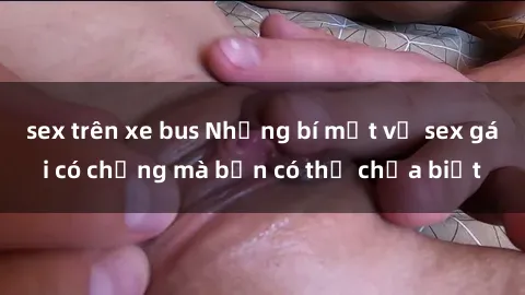 sex trên xe bus Những bí mật về sex gái có chồng mà bạn có thể chưa biết