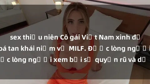 sex thiếu niên Cô gái Việt Nam xinh đẹp và gợi cảm làm xoá tan khái niệm về MILF. Được lòng người xem bởi sự quyến rũ và dễ thương.
