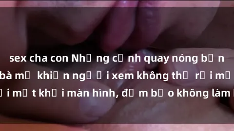 sex cha con Những cảnh quay nóng bỏng trong phim sex bà mẹ khiến người xem không thể rời mắt khỏi màn hình, đảm bảo không làm bạn thất vọng!