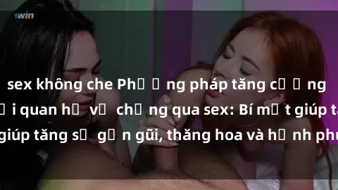 sex không che Phương pháp tăng cường gắn kết trong mối quan hệ vợ chồng qua sex: Bí mật giúp tăng sự gần gũi, thăng hoa và hạnh phúc cho cặp đôi