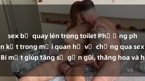 sex bị quay lén trong toilet Phương pháp tăng cường gắn kết trong mối quan hệ vợ chồng qua sex: Bí mật giúp tăng sự gần gũi, thăng hoa và hạnh phúc cho cặp đôi