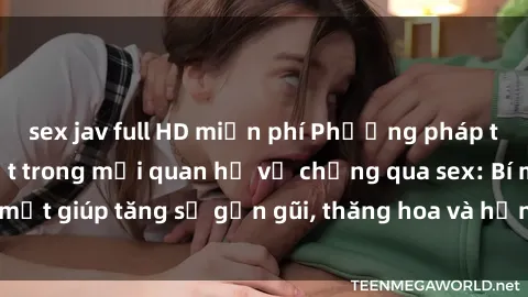 sex jav full HD miễn phí Phương pháp tăng cường gắn kết trong mối quan hệ vợ chồng qua sex: Bí mật giúp tăng sự gần gũi, thăng hoa và hạnh phúc cho cặp đôi