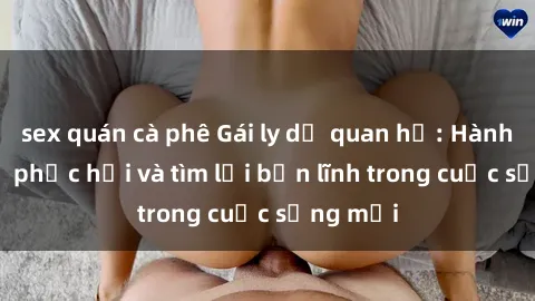sex quán cà phê Gái ly dị quan hệ: Hành trình tự phục hồi và tìm lại bản lĩnh trong cuộc sống mới