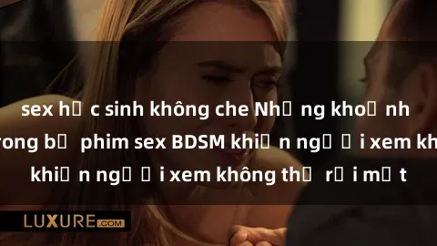 sex học sinh không che Những khoảnh khắc hấp dẫn trong bộ phim sex BDSM khiến người xem không thể rời mắt