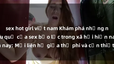 sex hot girl việt nam Khám phá những nguyên nhân và hậu quả của sex bạo lực trong xã hội hiện nay: Mối liên hệ giữa thị phi và cần thiết phải ngăn chặn.