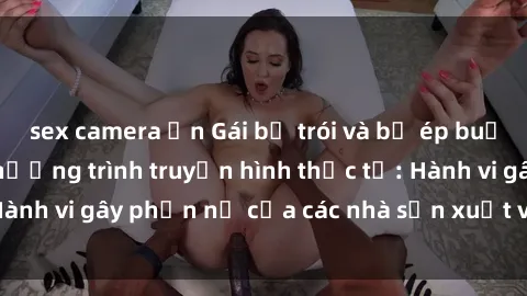 sex camera ẩn Gái bị trói và bị ép buộc làm tình trong chương trình truyền hình thực tế: Hành vi gây phẫn nộ của các nhà sản xuất và người xem.