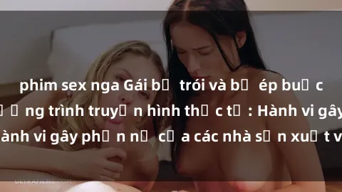 phim sex nga Gái bị trói và bị ép buộc làm tình trong chương trình truyền hình thực tế: Hành vi gây phẫn nộ của các nhà sản xuất và người xem.