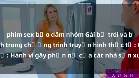 phim sex bạo dâm nhóm Gái bị trói và bị ép buộc làm tình trong chương trình truyền hình thực tế: Hành vi gây phẫn nộ của các nhà sản xuất và người xem.