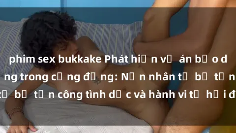 phim sex bukkake Phát hiện vụ án bạo dâm sex gây chấn động trong cộng đồng: Nạn nhân tố bị tấn công tình dục và hành vi tệ hại được tiết lộ