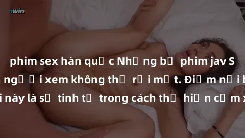 phim sex hàn quốc Những bộ phim jav SM không che khiến người xem không thể rời mắt. Điểm nổi bật của thể loại này là sự tinh tế trong cách thể hiện cảm xúc và sự hấp dẫn của những cảnh quay.