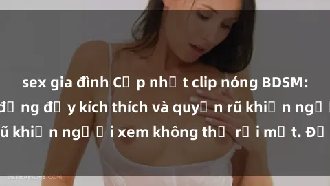 sex gia đình Cập nhật clip nóng BDSM: Những pha hành động đầy kích thích và quyến rũ khiến người xem không thể rời mắt. Đừng bỏ lỡ!