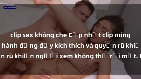 clip sex không che Cập nhật clip nóng BDSM: Những pha hành động đầy kích thích và quyến rũ khiến người xem không thể rời mắt. Đừng bỏ lỡ!