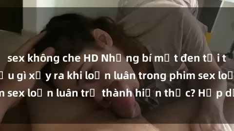 sex không che HD Những bí mật đen tối trong gia đình: Điều gì xảy ra khi loạn luân trong phim sex loạn luân trở thành hiện thực? Hấp dẫn và gây sốc!