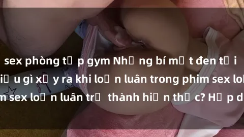 sex phòng tập gym Những bí mật đen tối trong gia đình: Điều gì xảy ra khi loạn luân trong phim sex loạn luân trở thành hiện thực? Hấp dẫn và gây sốc!