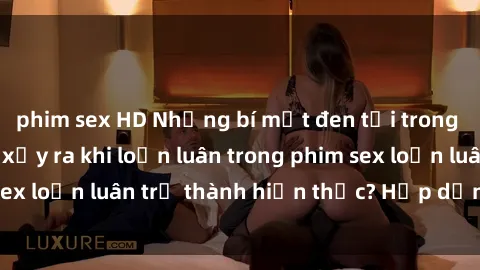 phim sex HD Những bí mật đen tối trong gia đình: Điều gì xảy ra khi loạn luân trong phim sex loạn luân trở thành hiện thực? Hấp dẫn và gây sốc!