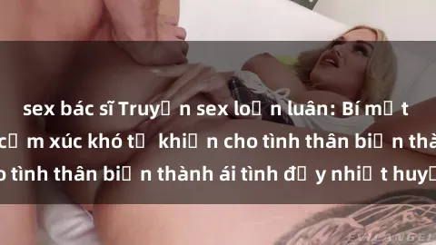 sex bác sĩ Truyện sex loạn luân: Bí mật gia đình và những cảm xúc khó tả khiến cho tình thân biến thành ái tình đầy nhiệt huyết