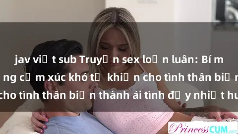 jav việt sub Truyện sex loạn luân: Bí mật gia đình và những cảm xúc khó tả khiến cho tình thân biến thành ái tình đầy nhiệt huyết