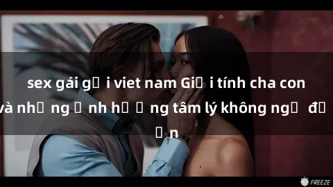 sex gái gọi viet nam Giới tính cha con và những ảnh hưởng tâm lý không ngờ đến