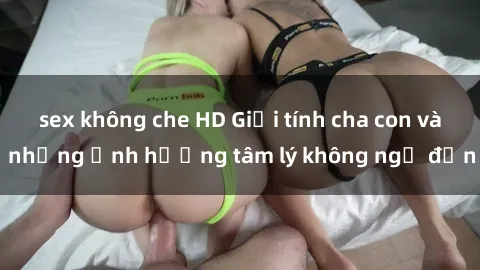 sex không che HD Giới tính cha con và những ảnh hưởng tâm lý không ngờ đến