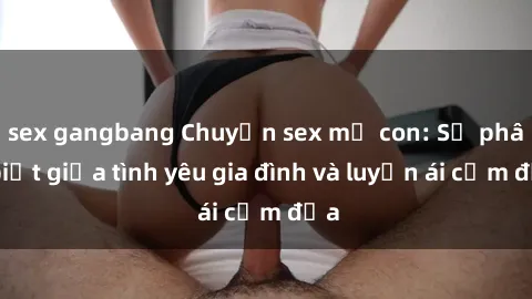sex gangbang Chuyện sex mẹ con: Sự phân biệt giữa tình yêu gia đình và luyến ái cấm địa