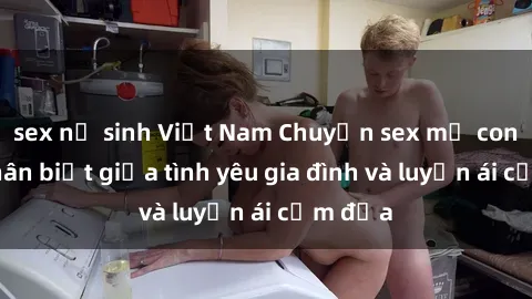 sex nữ sinh Việt Nam Chuyện sex mẹ con: Sự phân biệt giữa tình yêu gia đình và luyến ái cấm địa
