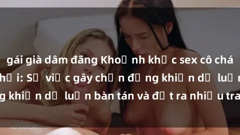 gái già dâm đãng Khoảnh khắc sex cô cháu gây sốc trong xã hội: Sự việc gây chấn động khiến dư luận bàn tán và đặt ra nhiều tranh cãi.