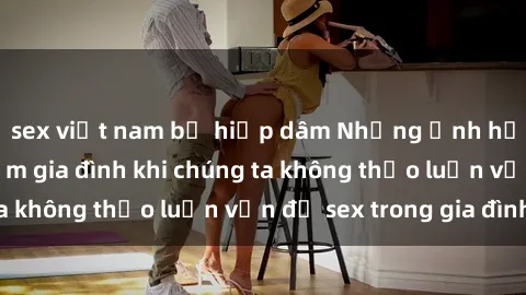 sex việt nam bị hiếp dâm Những ảnh hưởng đến tình cảm gia đình khi chúng ta không thảo luận vấn đề sex trong gia đình
