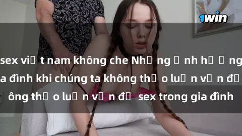 sex việt nam không che Những ảnh hưởng đến tình cảm gia đình khi chúng ta không thảo luận vấn đề sex trong gia đình
