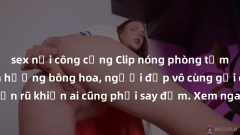 sex nơi công cộng Clip nóng phòng tắm: Hít thở nồng nàn hương bông hoa, người đẹp vô cùng gợi cảm và quyến rũ khiến ai cũng phải say đắm. Xem ngay để trải nghiệm điều đặc biệt!