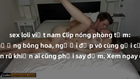sex loli việt nam Clip nóng phòng tắm: Hít thở nồng nàn hương bông hoa, người đẹp vô cùng gợi cảm và quyến rũ khiến ai cũng phải say đắm. Xem ngay để trải nghiệm điều đặc biệt!