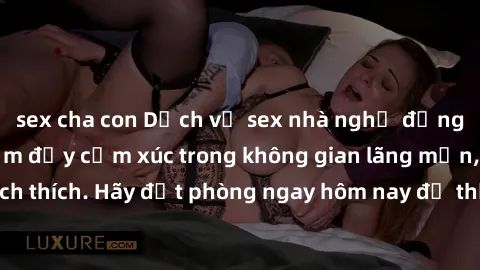 sex cha con Dịch vụ sex nhà nghỉ đẳng cấp: Trải nghiệm đầy cảm xúc trong không gian lãng mạn, đầy kích thích. Hãy đặt phòng ngay hôm nay để thỏa mãn khát khao của bạn!