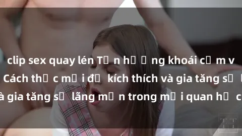 clip sex quay lén Tận hưởng khoái cảm với sex ngoài trời: Cách thức mới để kích thích và gia tăng sự lãng mạn trong mối quan hệ của bạn!