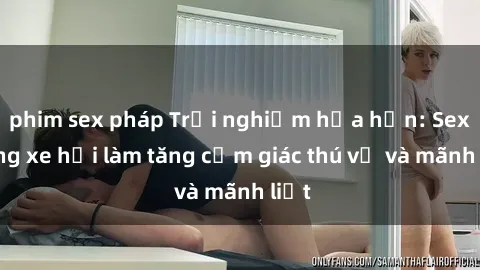 phim sex pháp Trải nghiệm hứa hẹn: Sex trong xe hơi làm tăng cảm giác thú vị và mãnh liệt