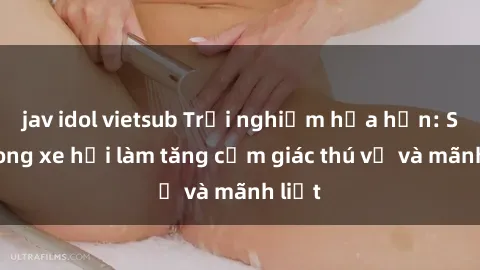 jav idol vietsub Trải nghiệm hứa hẹn: Sex trong xe hơi làm tăng cảm giác thú vị và mãnh liệt