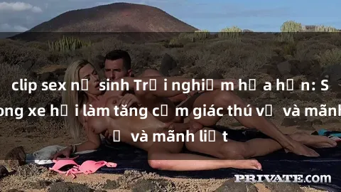 clip sex nữ sinh Trải nghiệm hứa hẹn: Sex trong xe hơi làm tăng cảm giác thú vị và mãnh liệt