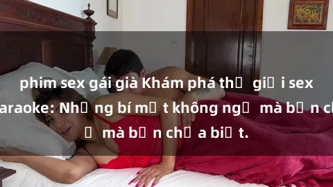 phim sex gái già Khám phá thế giới sex ở quán karaoke: Những bí mật không ngờ mà bạn chưa biết.