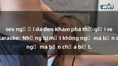 sex người da đen Khám phá thế giới sex ở quán karaoke: Những bí mật không ngờ mà bạn chưa biết.