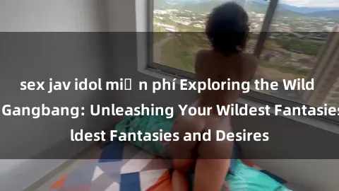 sex jav idol miễn phí Exploring the Wild World of Sex Gangbang: Unleashing Your Wildest Fantasies and Desires