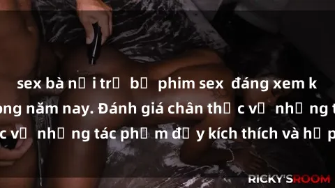 sex bà nội trợ bộ phim sex  đáng xem không thể bỏ lỡ trong năm nay. Đánh giá chân thực về những tác phẩm đầy kích thích và hấp dẫn này.