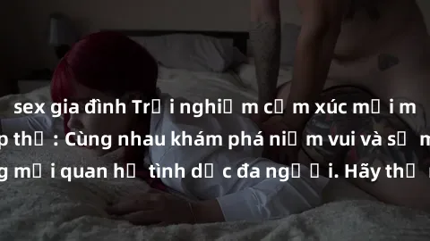 sex gia đình Trải nghiệm cảm xúc mới mẻ với làm tình tập thể: Cùng nhau khám phá niềm vui và sự mãnh liệt trong mối quan hệ tình dục đa người. Hãy thử ngay để biết cảm giác thú vị này!