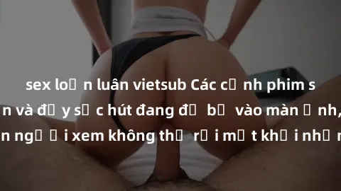 sex loạn luân vietsub Các cảnh phim sex bukkake hấp dẫn và đầy sức hút đang đổ bộ vào màn ảnh, khiến người xem không thể rời mắt khỏi những cảnh quay đầy kích thích.