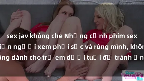sex jav không che Những cảnh phim sex bạo dâm nhóm khiến người xem phải sốc và rùng mình, không dành cho trẻ em dưới tuổi để tránh ảnh hưởng tiêu cực.