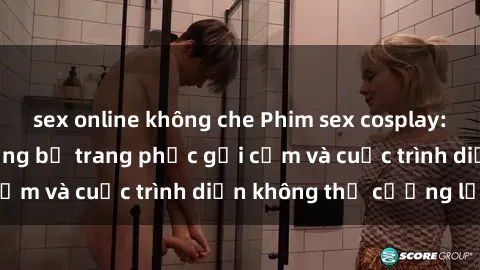 sex online không che Phim sex cosplay: Giấc mơ  cùng những bộ trang phục gợi cảm và cuộc trình diễn không thể cưỡng lại!
