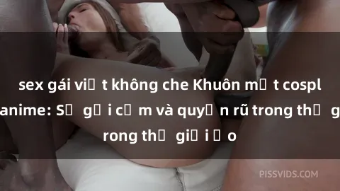 sex gái việt không che Khuôn mặt cosplay sex anime: Sự gợi cảm và quyến rũ trong thế giới ảo