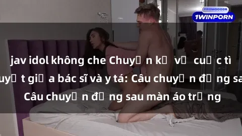 jav idol không che Chuyện kể về cuộc tình đầy nhiệt huyết giữa bác sĩ và y tá: Câu chuyện đằng sau màn áo trắng