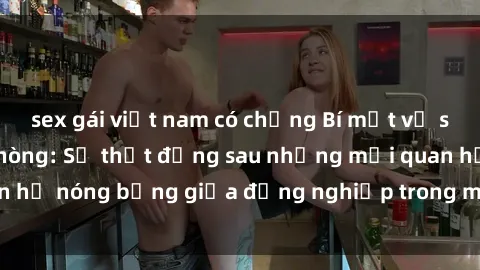 sex gái việt nam có chồng Bí mật về sex nhân viên văn phòng: Sự thật đằng sau những mối quan hệ nóng bỏng giữa đồng nghiệp trong môi trường làm việc.