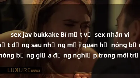 sex jav bukkake Bí mật về sex nhân viên văn phòng: Sự thật đằng sau những mối quan hệ nóng bỏng giữa đồng nghiệp trong môi trường làm việc.