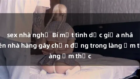 sex nhà nghỉ Bí mật tình dục giữa nhân viên nhà hàng gây chấn động trong làng ẩm thực
