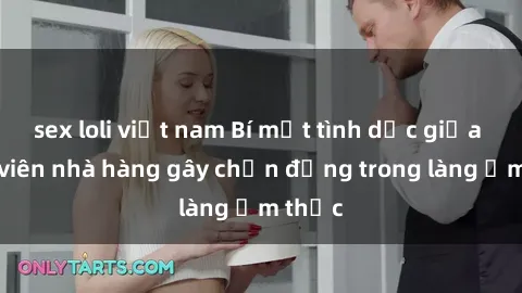 sex loli việt nam Bí mật tình dục giữa nhân viên nhà hàng gây chấn động trong làng ẩm thực