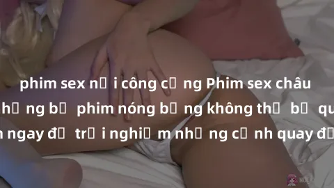 phim sex nơi công cộng Phim sex châu Âu đỉnh cao: Top những bộ phim nóng bỏng không thể bỏ qua! Xem ngay để trải nghiệm những cảnh quay đầy kích thích và cuồng nhiệt.